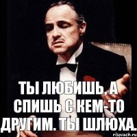 Ты любишь, а спишь с кем-то другим. Ты шлюха.