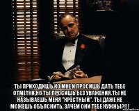  Ты приходишь ко мне и просишь дать тебе отметки,но ты просишь без уважения.Ты не называешь меня "Крёстный". Ты даже не можешь объяснить, зачем они тебе нужны?!!!