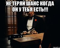 Не теряй шанс когда он у тебя есть!!! 