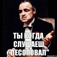 Ты когда слушаеш "Лесоповал"