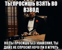 Ты просишь взять во взвод но ты просишь без уважения, ты даже не спросил хочу ли я играть