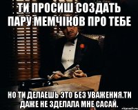 Ти просиш создать пару мемчіков про тебе Но ти делаешь это без уважения.Ти даже не зделала мне сасай.