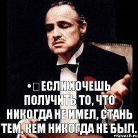 •	Если хочешь получить то, что никогда не имел, стань тем, кем никогда не был.