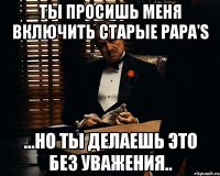 ты просишь меня включить Старые Papa'S ...но ты делаешь это без уважения..