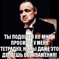 Ты подошел ко мне, и просишь у меня тетрадку, но ты даже это делаешь без уважения!