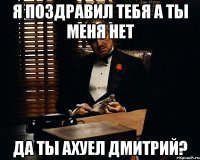 я поздравил тебя а ты меня нет да ты ахуел дмитрий?