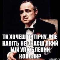 ти хочеш пятірку, але навіть не знаєш який мій улюблений коньяк?