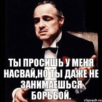 Ты просишь у меня насвай,но ты даже не занимаешься борьбой.