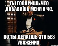 Ты говоришь что добавишь меня в ЧС, но ты делаешь это без уважения.