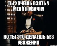 ты хочешь взять у меня жувачку но ты это делаешь без уважения