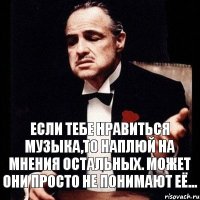 Если тебе нравиться музыка,то наплюй на мнения остальных. Может они просто не понимают её...