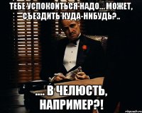 тебе успокоиться надо… может, съездить куда-нибудь?.. .... В челюсть, например?!