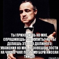 Ты приходишь ко мне, спрашивешь-что купить? Но ты делаешь это без должного уважения ко мне, не зовешь к гости на чашку чая! Поэтому бери Ниссан Тиида!