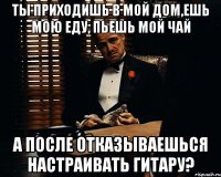 Ты приходишь в мой дом,ешь мою еду, пьешь мой чай а после отказываешься настраивать гитару?