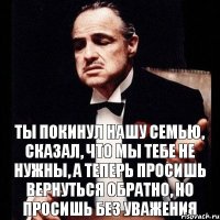 Ты покинул нашу семью, сказал, что мы тебе не нужны, а теперь просишь вернуться обратно, но просишь без уважения