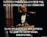 Ты перестраиваешься в мой ряд, но ты делаешь это без уважения Ты не предлагаешь мне дружбу, ты даже не включаешь поворотник.