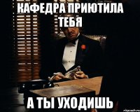 кафедра приютила тебя а ты уходишь