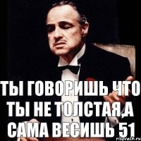 ты говоришь что ты не толстая,а сама весишь 51