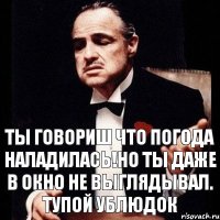 ты говориш что погода наладилась!но ты даже в окно не выглядывал. Тупой ублюдок