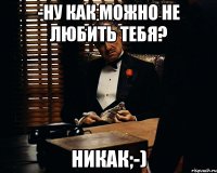 -Ну как можно не любить тебя? Никак;-)