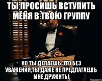 ты просишь вступить меня в твою группу но ты делаешь это без уважения,ты даже не предлагаешь мне дружить!