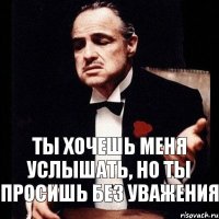 Ты хочешь меня услышать, но ты просишь без уважения