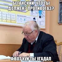 беганский, что ты должен? противогаз? а вот хуй ты угадал