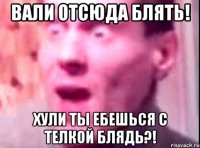 вали отсюда блять! хули ты ебешься с телкой блядь?!