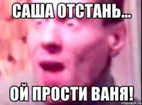 Саша отстань... Ой прости Ваня!