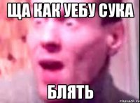 ЩА КАК УЕБУ СУКА БЛЯТЬ