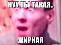 Нуу ты такая.. ЖИРНАЯ