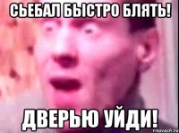 СЬЕБАЛ БЫСТРО БЛЯТЬ! ДВЕРЬЮ УЙДИ!