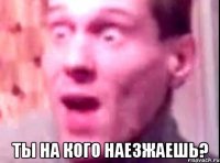  ты на кого наезжаешь?