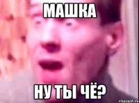 машка ну ты чё?