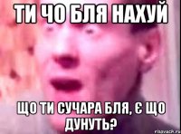 ти чо бля нахуй що ти сучара бля, є що дунуть?