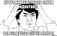 ну как он может быть таким идиотом? P.S. все друзья сергея попова