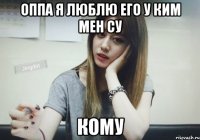 ОППА Я ЛЮБЛЮ ЕГО У КИМ МЕН СУ КОМУ