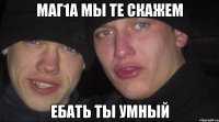 Маг1а мы те скажем Ебать ты умный