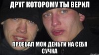 Друг которому ты верил проебал мои деньги на себя сучка