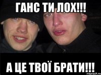 ГАНС ТИ ЛОХ!!! А ЦЕ ТВОЇ БРАТИ!!!