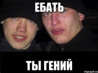 ебать ты гений