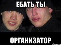 ЕБАТЬ ТЫ ОРГАНИЗАТОР