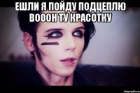 ЕШЛИ Я ПОЙДУ ПОДЦЕПЛЮ ВОООН ТУ КРАСОТКУ 