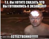 Т.е. вы хотите сказать что вы готовились к экзамену? ЕСТЕСТВЕННО!!!!!!!