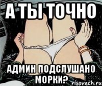 А ТЫ ТОЧНО АДМИН ПОДСЛУШАНО МОРКИ?