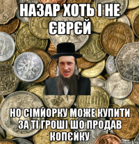 назар хоть і не єврєй но сімйорку може купити за ті гроші шо продав копєйку