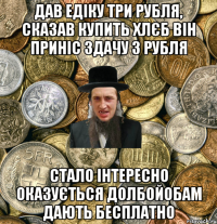 дав едіку три рубля, сказав купить хлєб він приніс здачу 3 рубля стало інтересно оказується долбойобам дають бесплатно