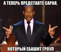 А теперь представте Сарая, Который ебашит гроул