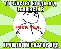 То чувство когда под ебал всех в Груповом разговоре