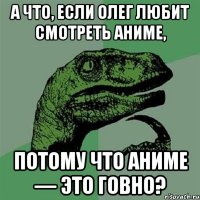 А что, если Олег любит смотреть аниме, потому что аниме — это говно?